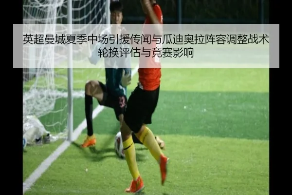 英超曼城夏季中场引援传闻与瓜迪奥拉阵容调整战术轮换评估与竞赛影响
